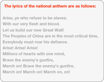 The lyrics of the national anthem are as follows: Arise, ye who refuse to be slaves;With our very flesh and blood.
Let us build our new Great Wall!The Peoples of China are in the most critical time,
Everybody must roar his defiance.Arise! Arise! Arise!
Millions of hearts with one mind,Brave the enemy's gunfire,
March on! Brave the enemy's gunfire,March on! March on! March on, on!